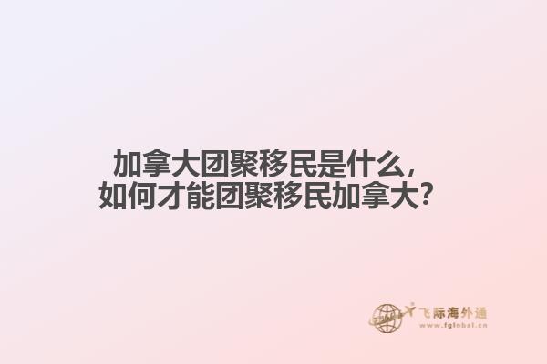 加拿大團聚移民是什么，如何才能團聚移民加拿大？