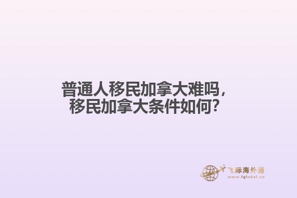 普通人移民加拿大難嗎，移民加拿大條件如何？