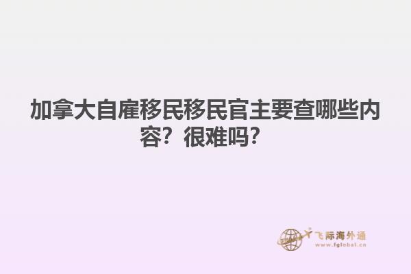 加拿大自雇移民移民官主要查哪些內(nèi)容？很難嗎？