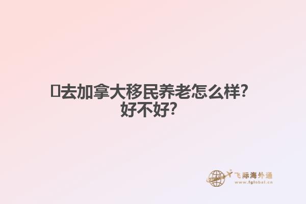 ?去加拿大移民養(yǎng)老怎么樣？好不好？